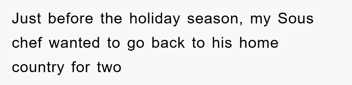 Just before the holiday season, my Sous chef wanted to go back to his home country for two