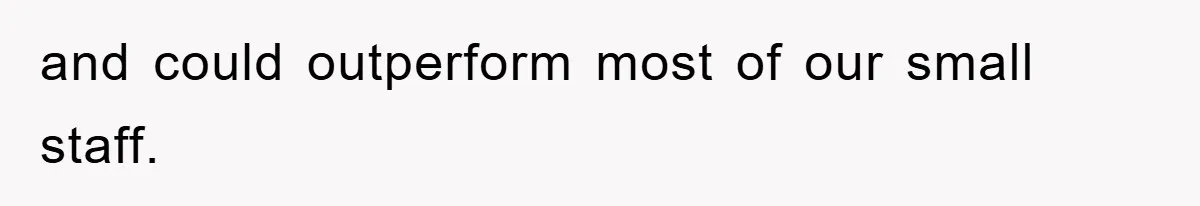 and could outperform most of our small staff.