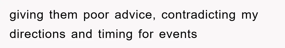 giving them poor advice, contradicting my directions and timing for events