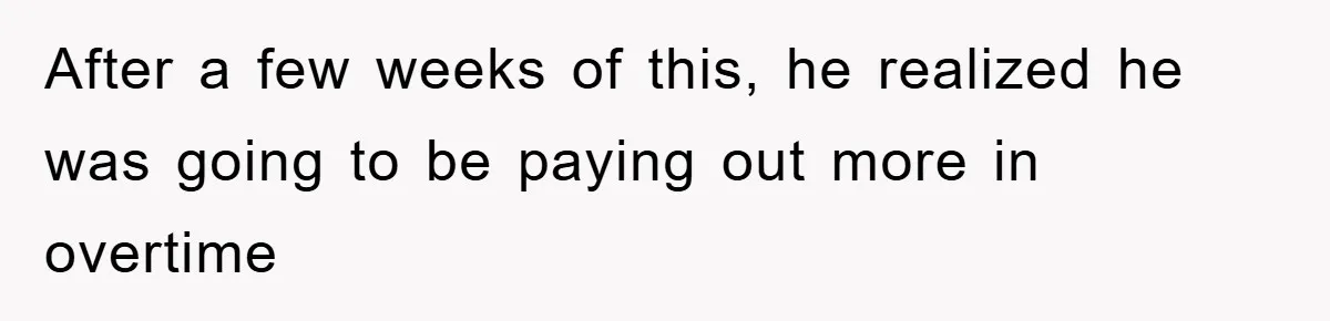 After a few weeks of this, he realized he was going to be paying out more in overtime