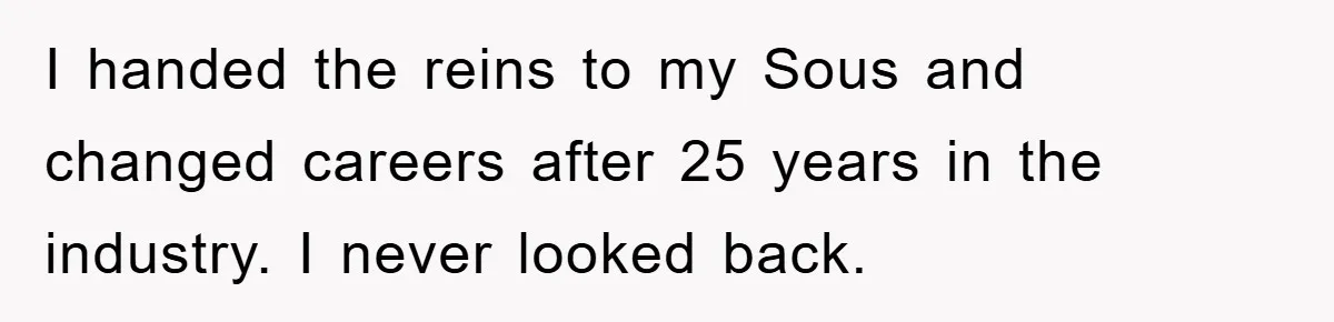 I handed the reins to my Sous and changed careers after 25 years in the industry. I never looked back.