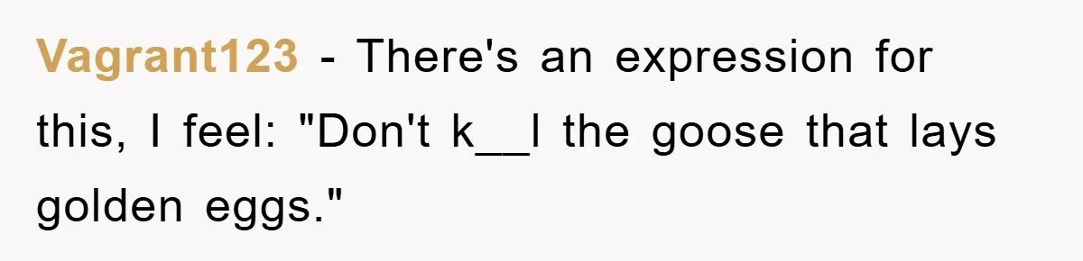 Vagrant123 − There's an expression for this, I feel: "Don't k__l the goose that lays golden eggs."