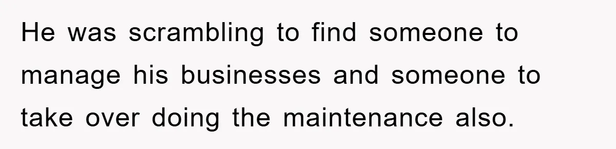 He was scrambling to find someone to manage his businesses and someone to take over doing the maintenance also.