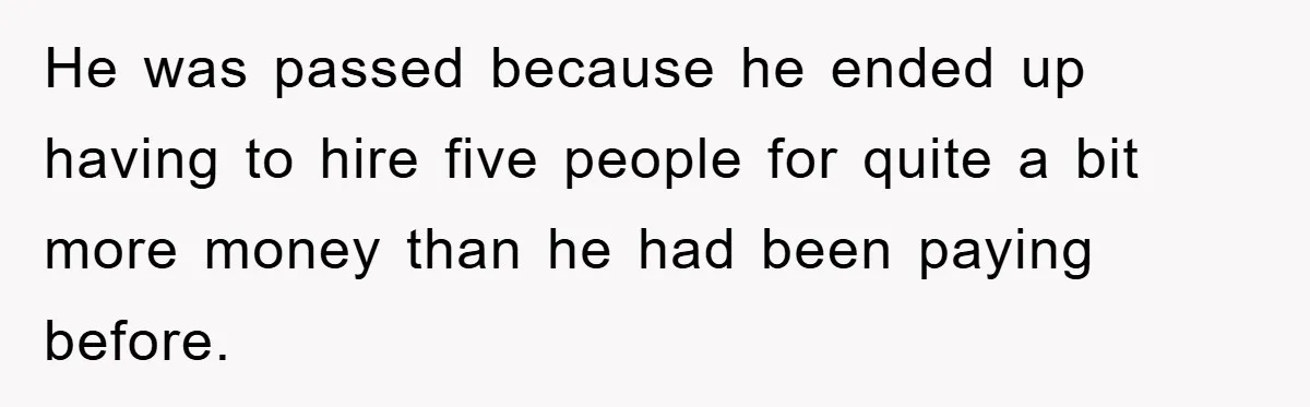 He was passed because he ended up having to hire five people for quite a bit more money than he had been paying before.