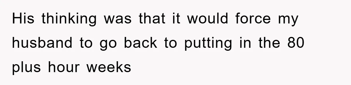 His thinking was that it would force my husband to go back to putting in the 80 plus hour weeks