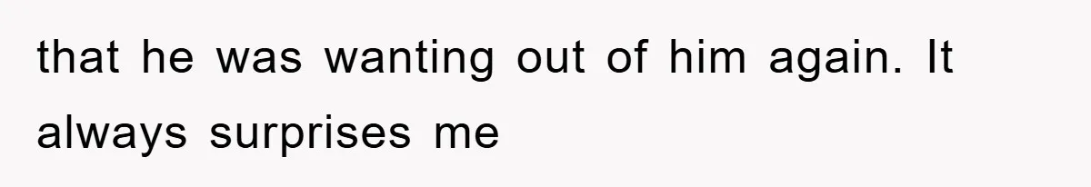 that he was wanting out of him again. It always surprises me