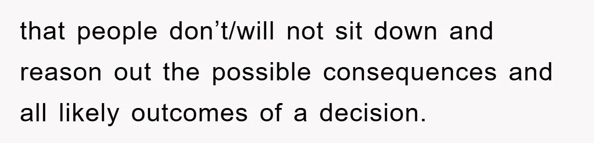 that people don’t/will not sit down and reason out the possible consequences and all likely outcomes of a decision.