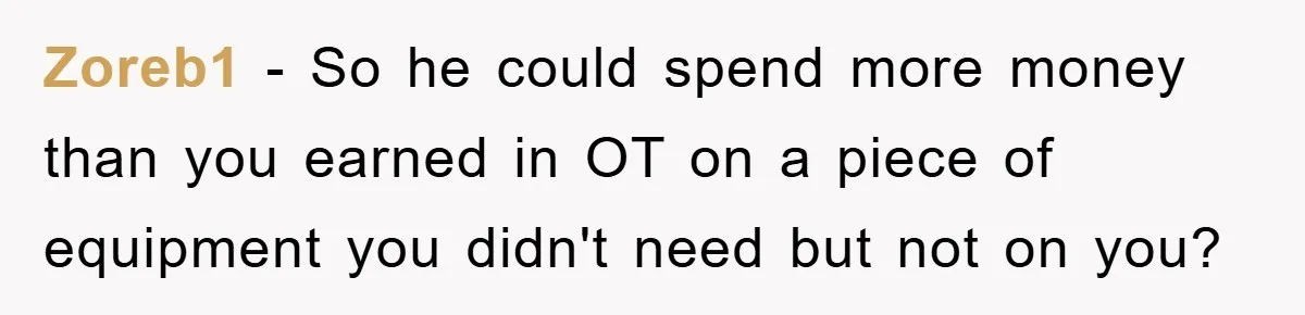 Zoreb1 − So he could spend more money than you earned in OT on a piece of equipment you didn't need but not on you?