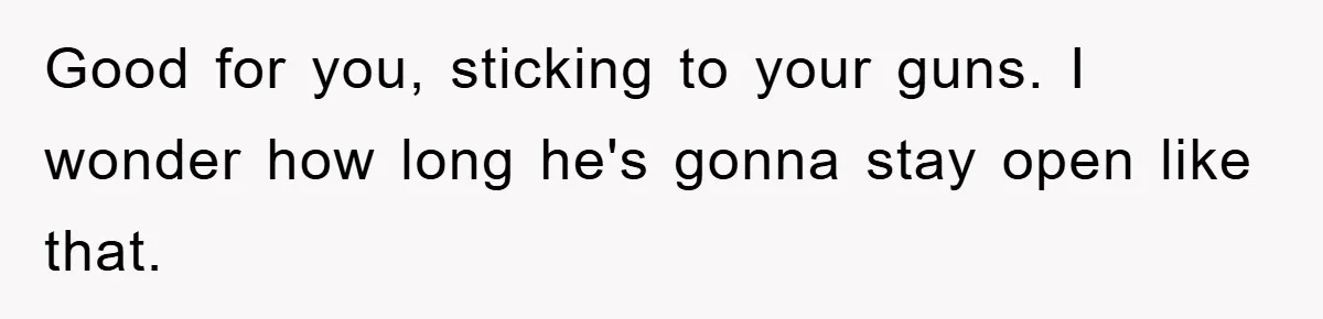 Good for you, sticking to your guns. I wonder how long he's gonna stay open like that.