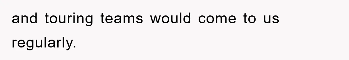 and touring teams would come to us regularly.