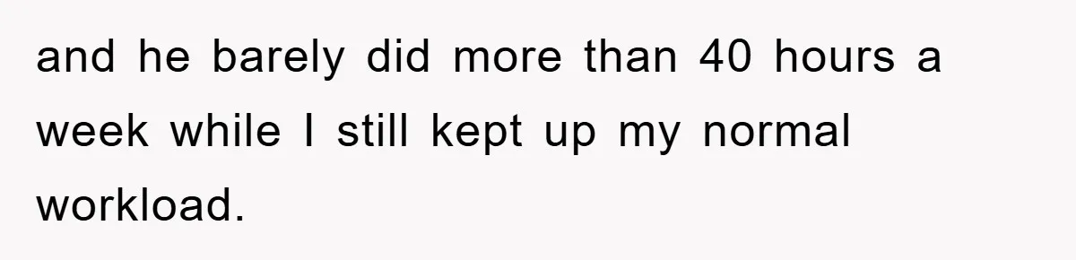 and he barely did more than 40 hours a week while I still kept up my normal workload.