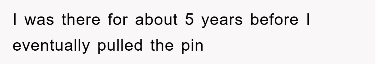 I was there for about 5 years before I eventually pulled the pin