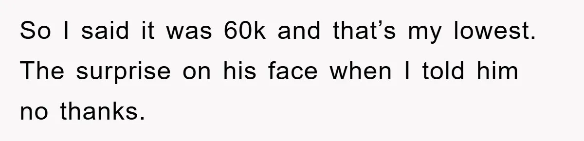 So I said it was 60k and that’s my lowest. The surprise on his face when I told him no thanks.