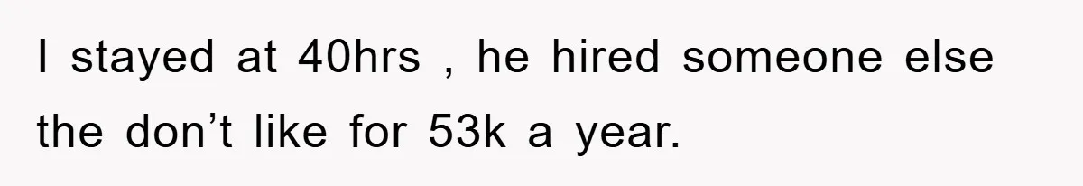 I stayed at 40hrs , he hired someone else the don’t like for 53k a year.
