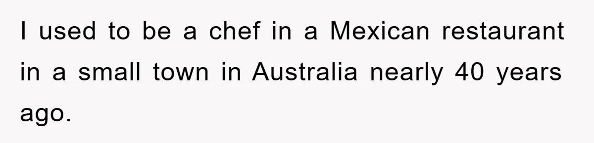 I used to be a chef in a Mexican restaurant in a small town in Australia nearly 40 years ago.