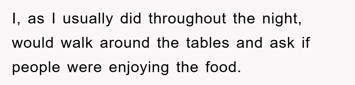 I, as I usually did throughout the night, would walk around the tables and ask if people were enjoying the food.