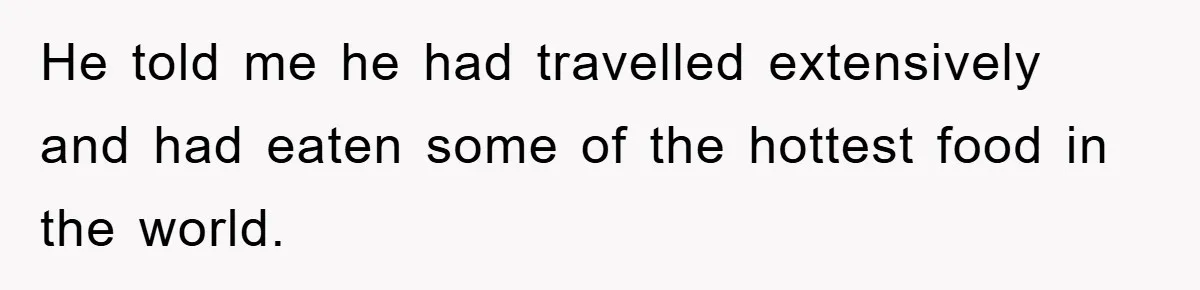 He told me he had travelled extensively and had eaten some of the hottest food in the world.