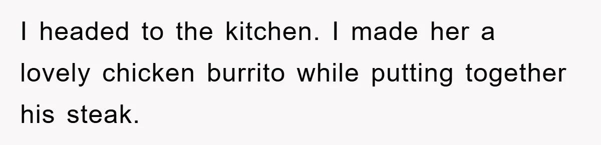 I headed to the kitchen. I made her a lovely chicken burrito while putting together his steak.