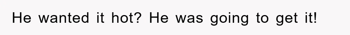 He wanted it hot? He was going to get it!