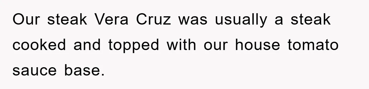 Our steak Vera Cruz was usually a steak cooked and topped with our house tomato sauce base.