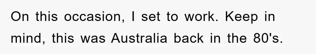On this occasion, I set to work. Keep in mind, this was Australia back in the 80's.