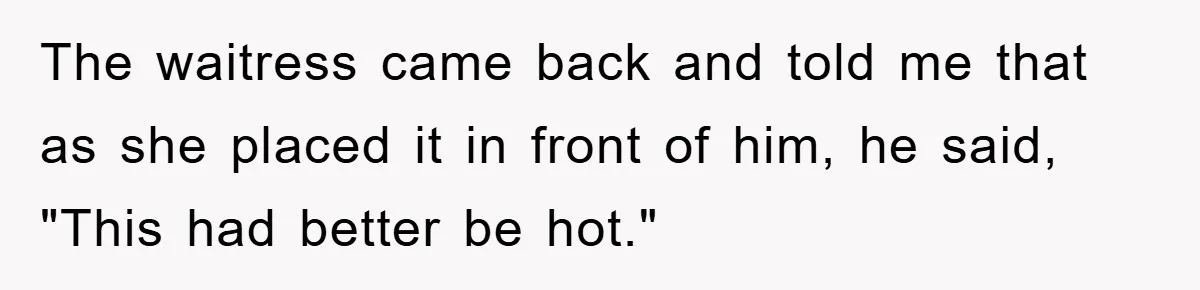 The waitress came back and told me that as she placed it in front of him, he said, "This had better be hot."