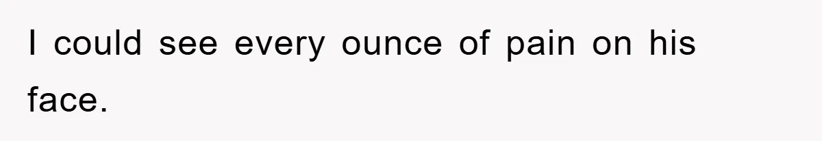 I could see every ounce of pain on his face.