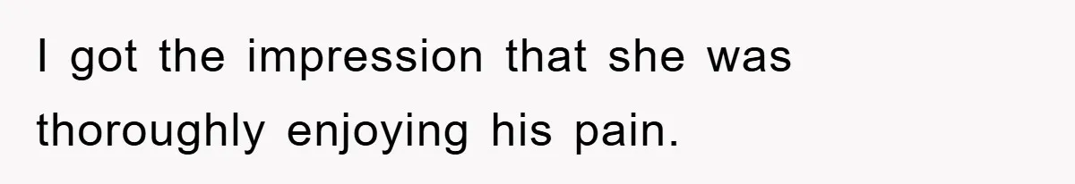 I got the impression that she was thoroughly enjoying his pain.