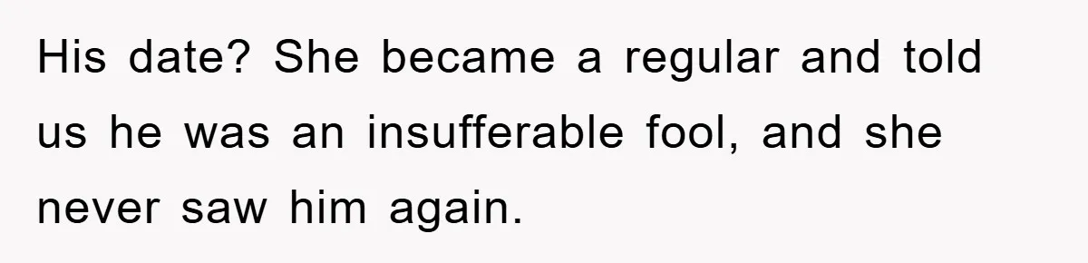 His date? She became a regular and told us he was an insufferable fool, and she never saw him again.