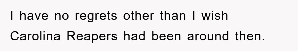 I have no regrets other than I wish Carolina Reapers had been around then.