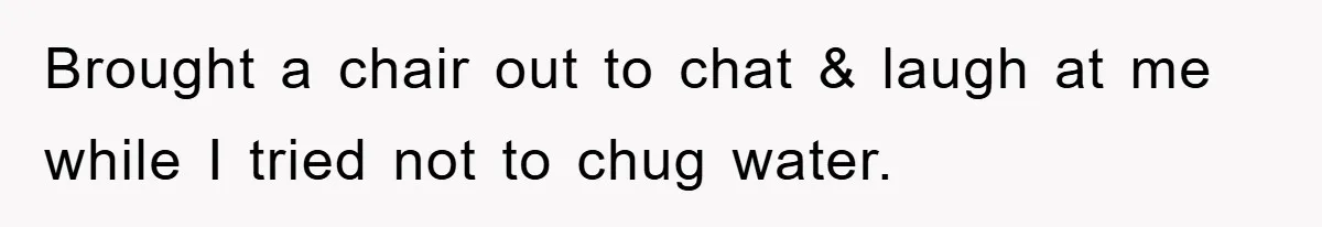 Brought a chair out to chat & laugh at me while I tried not to chug water.
