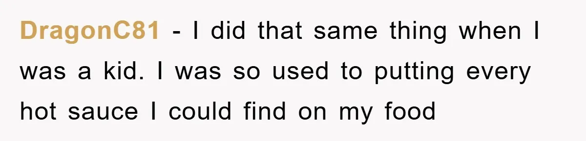 DragonC81 − I did that same thing when I was a kid. I was so used to putting every hot sauce I could find on my food