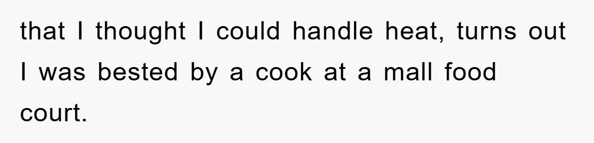 that I thought I could handle heat, turns out I was bested by a cook at a mall food court.