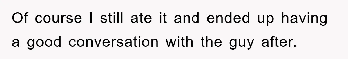 Of course I still ate it and ended up having a good conversation with the guy after.