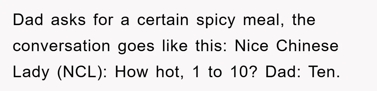 Dad asks for a certain spicy meal, the conversation goes like this: Nice Chinese Lady (NCL): How hot, 1 to 10? Dad: Ten.