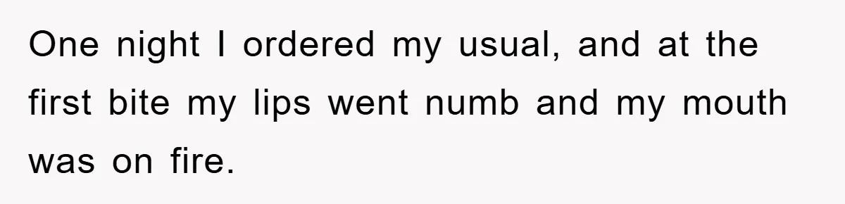 One night I ordered my usual, and at the first bite my lips went numb and my mouth was on fire.