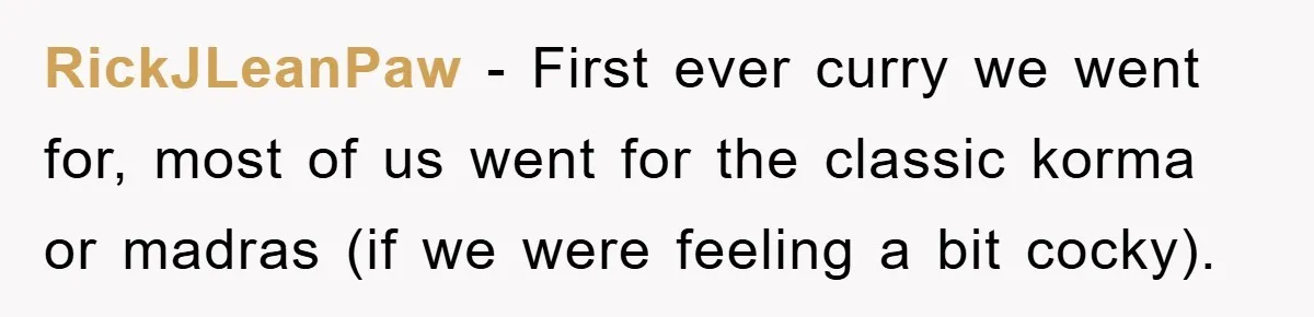 RickJLeanPaw − First ever curry we went for, most of us went for the classic korma or madras (if we were feeling a bit cocky).