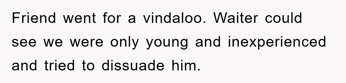 Friend went for a vindaloo. Waiter could see we were only young and inexperienced and tried to dissuade him.