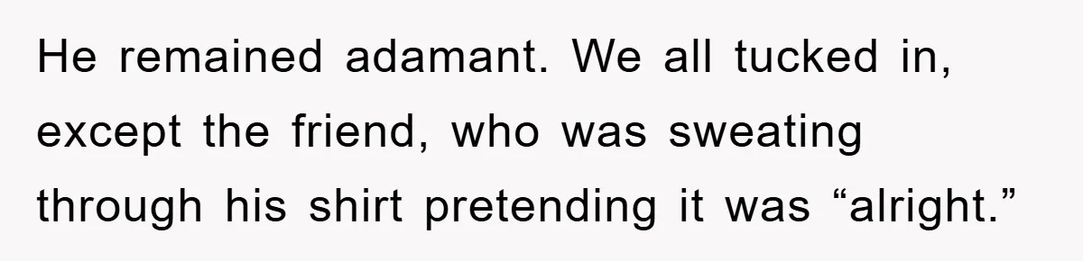 He remained adamant. We all tucked in, except the friend, who was sweating through his shirt pretending it was “alright.”