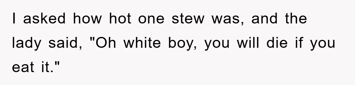 I asked how hot one stew was, and the lady said, "Oh white boy, you will die if you eat it."