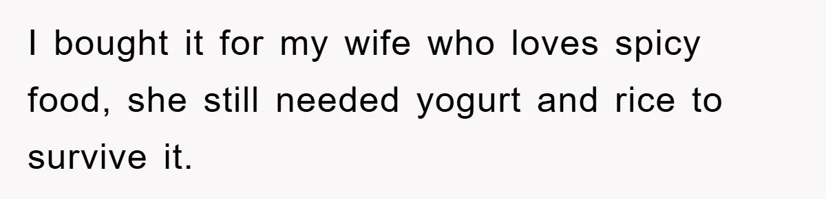 I bought it for my wife who loves spicy food, she still needed yogurt and rice to survive it.