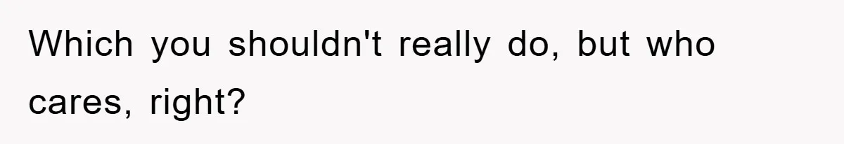 Which you shouldn't really do, but who cares, right?