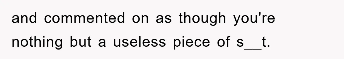 and commented on as though you're nothing but a useless piece of s__t.
