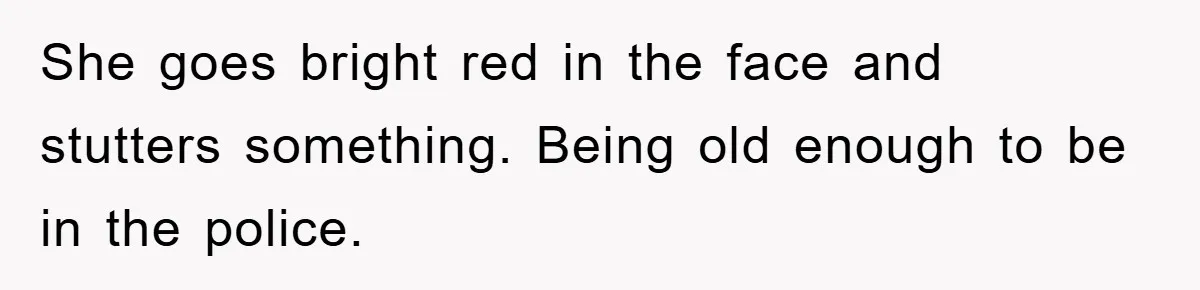 She goes bright red in the face and stutters something. Being old enough to be in the police.
