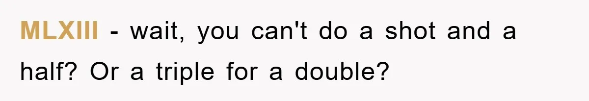 MLXIII − wait, you can't do a shot and a half? Or a triple for a double?