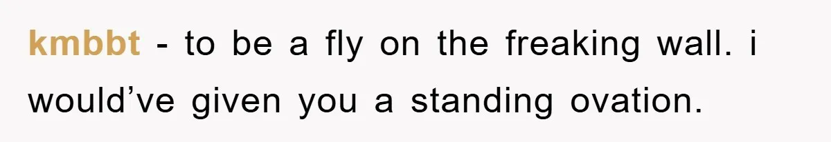 kmbbt − to be a fly on the freaking wall. i would’ve given you a standing ovation.