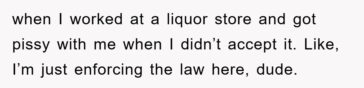 when I worked at a liquor store and got pissy with me when I didn’t accept it. Like, I’m just enforcing the law here, dude.