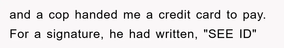 and a cop handed me a credit card to pay. For a signature, he had written, "SEE ID"