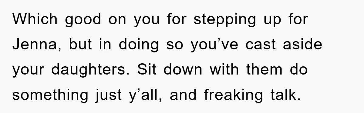Which good on you for stepping up for Jenna, but in doing so you’ve cast aside your daughters. Sit down with them do something just y’all, and freaking talk.