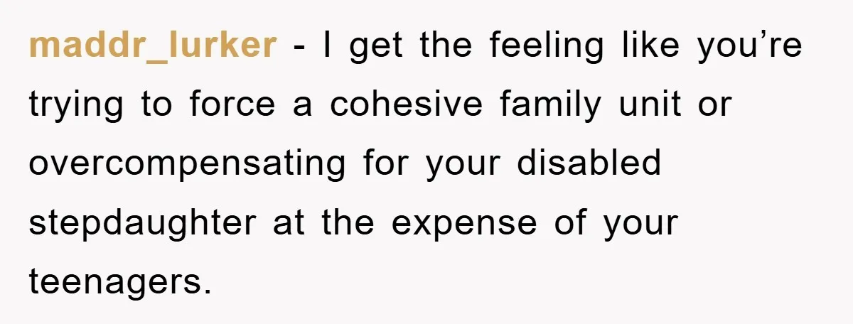 maddr_lurker - I get the feeling like you’re trying to force a cohesive family unit or overcompensating for your disabled stepdaughter at the expense of your teenagers.